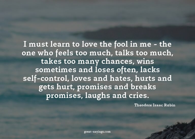 I must learn to love the fool in me - the one who feels