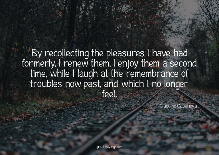By recollecting the pleasures I have had formerly, I re