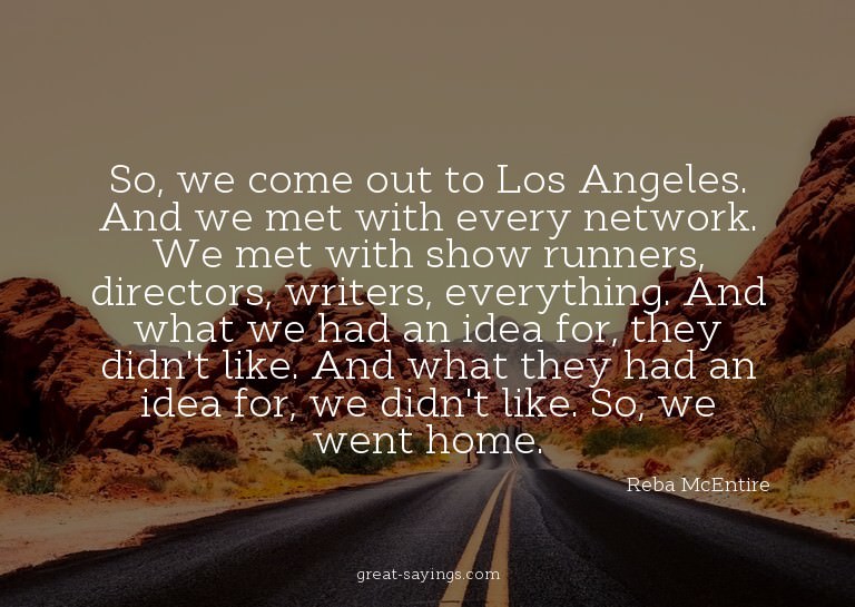 So, we come out to Los Angeles. And we met with every n