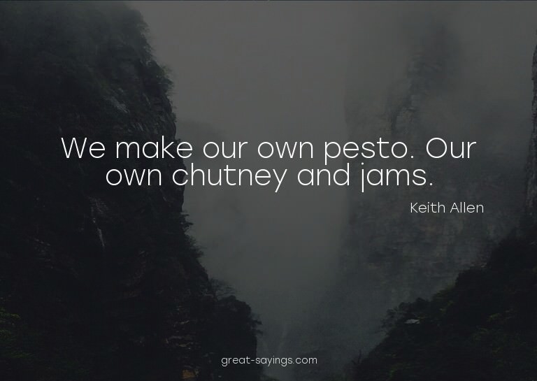 We make our own pesto. Our own chutney and jams.

