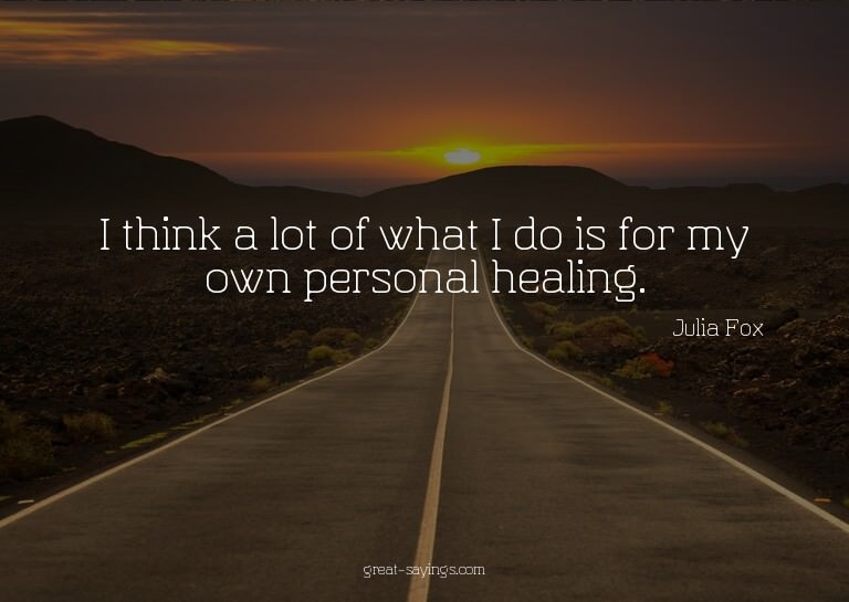 I think a lot of what I do is for my own personal heali