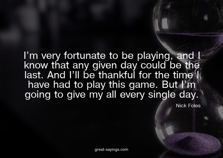 I'm very fortunate to be playing, and I know that any g