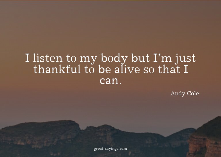 I listen to my body but I'm just thankful to be alive s