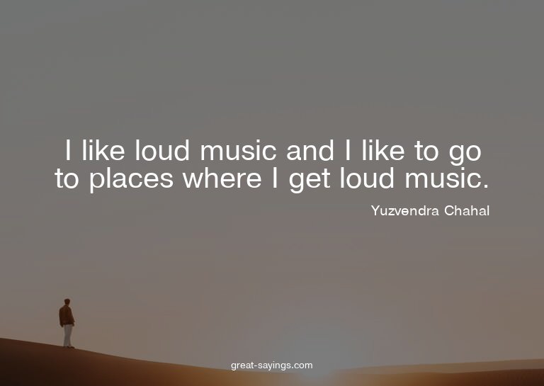 I like loud music and I like to go to places where I ge