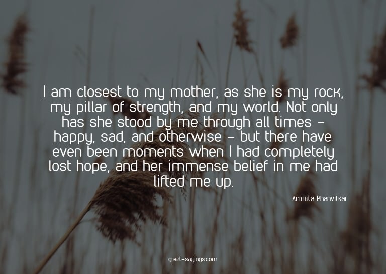 I am closest to my mother, as she is my rock, my pillar