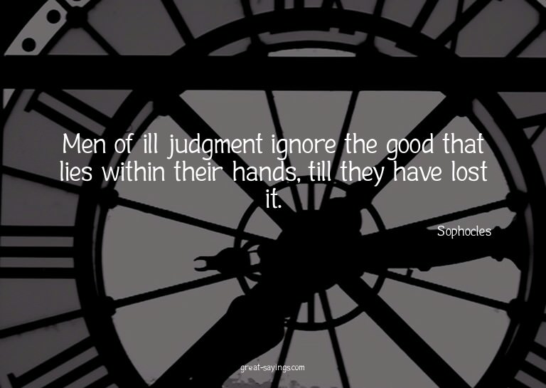 Men of ill judgment ignore the good that lies within th