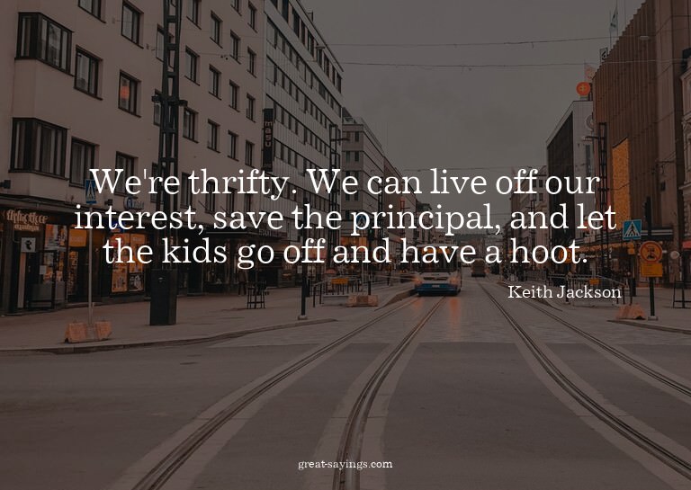 We're thrifty. We can live off our interest, save the p