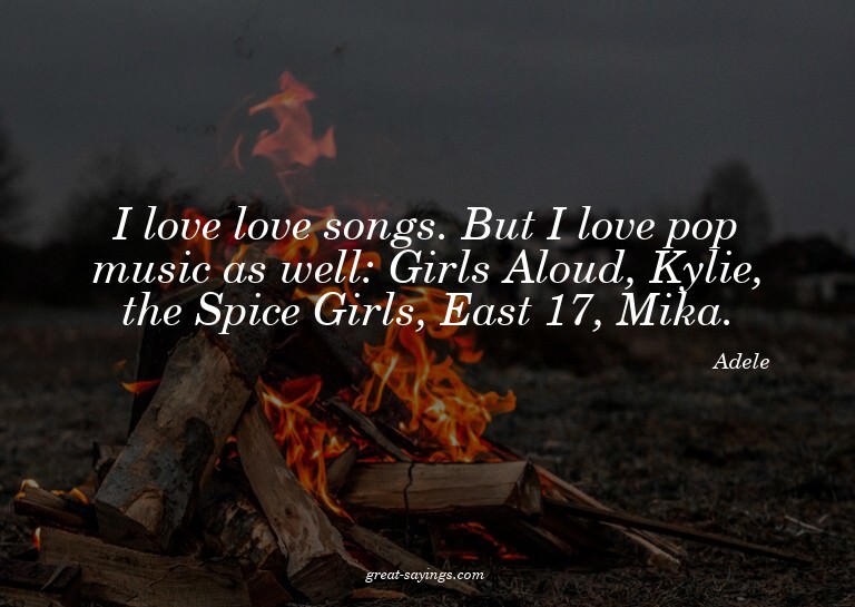 I love love songs. But I love pop music as well: Girls