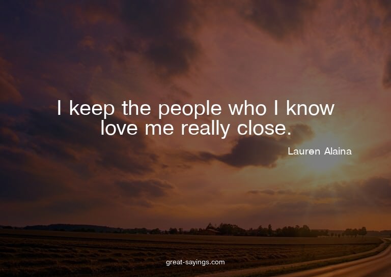 I keep the people who I know love me really close.


