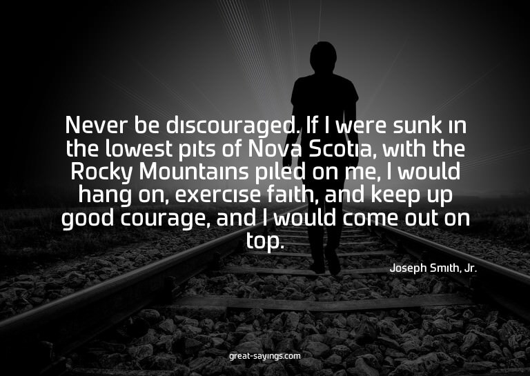 Never be discouraged. If I were sunk in the lowest pits
