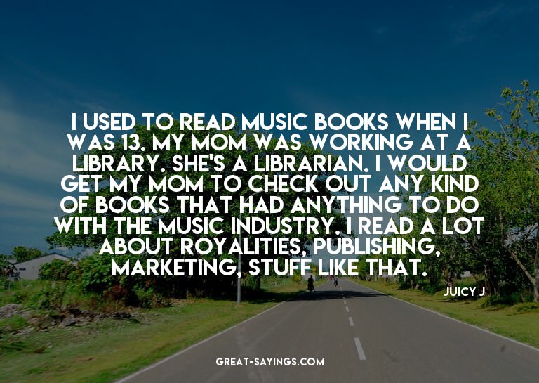 I used to read music books when I was 13. My mom was wo