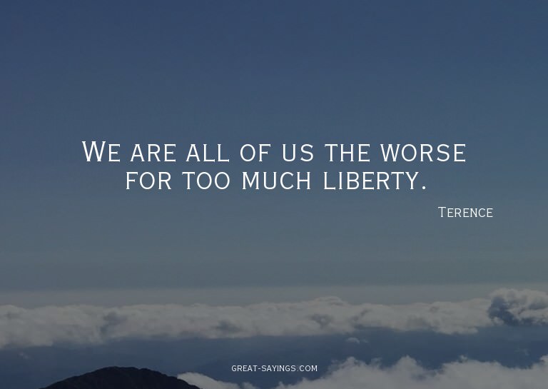 We are all of us the worse for too much liberty.

