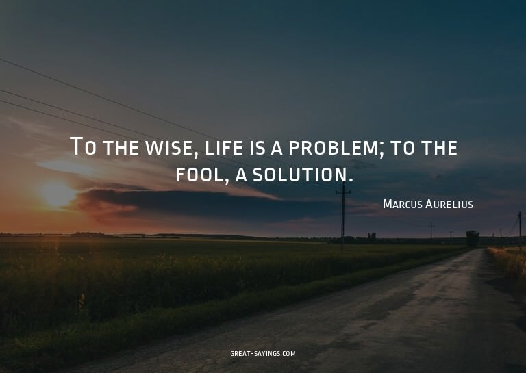 To the wise, life is a problem; to the fool, a solution