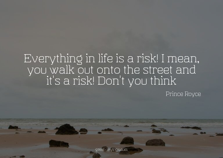 Everything in life is a risk! I mean, you walk out onto