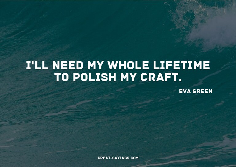 I'll need my whole lifetime to polish my craft.

