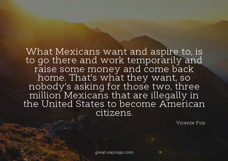 What Mexicans want and aspire to, is to go there and wo