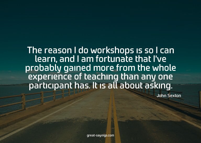 The reason I do workshops is so I can learn, and I am f
