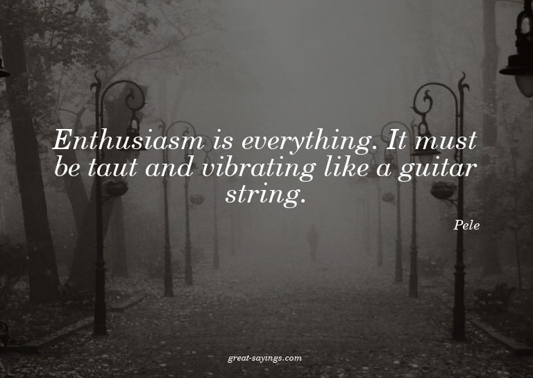 Enthusiasm is everything. It must be taut and vibrating