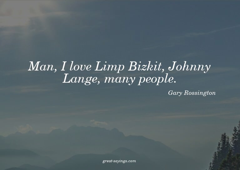 Man, I love Limp Bizkit, Johnny Lange, many people.

