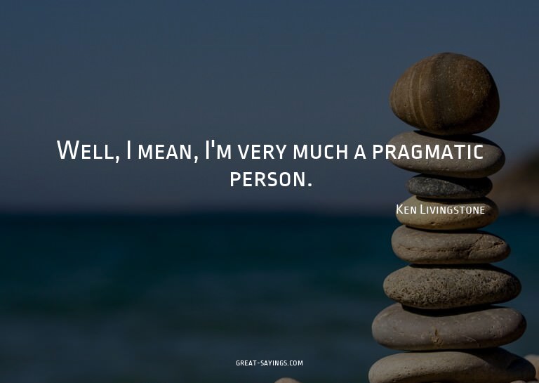 Well, I mean, I'm very much a pragmatic person.

