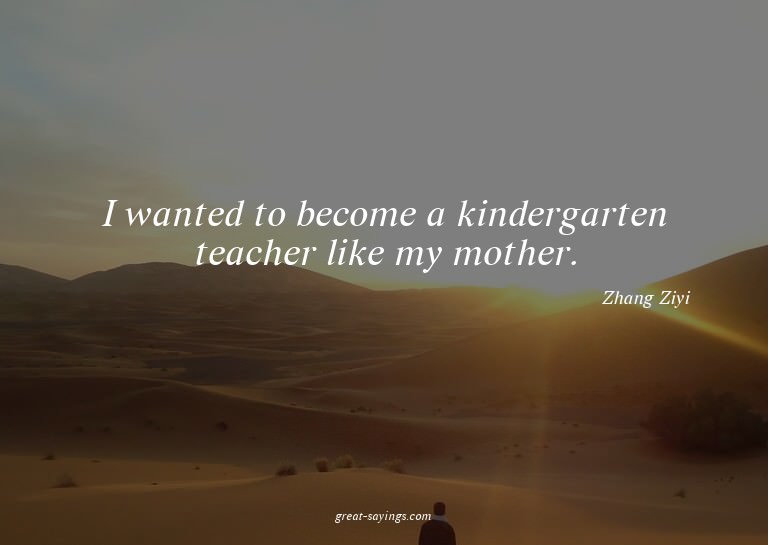 I wanted to become a kindergarten teacher like my mothe