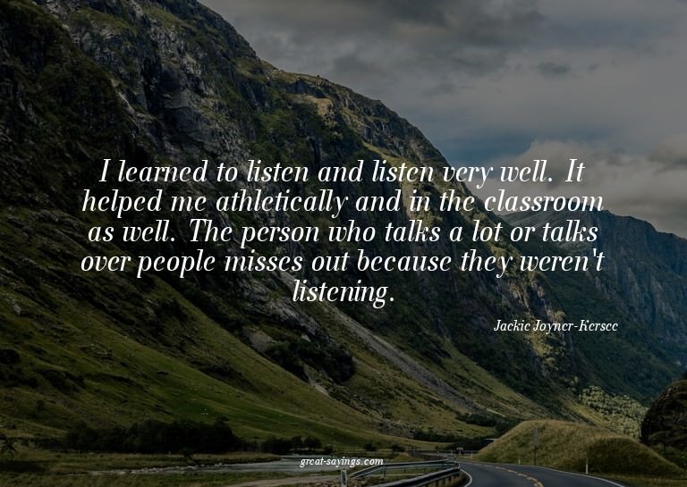 I learned to listen and listen very well. It helped me