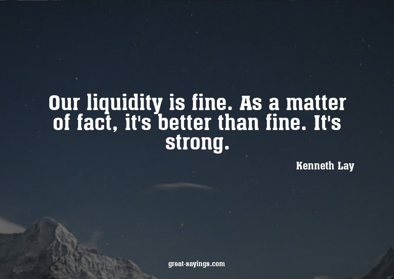 Our liquidity is fine. As a matter of fact, it's better