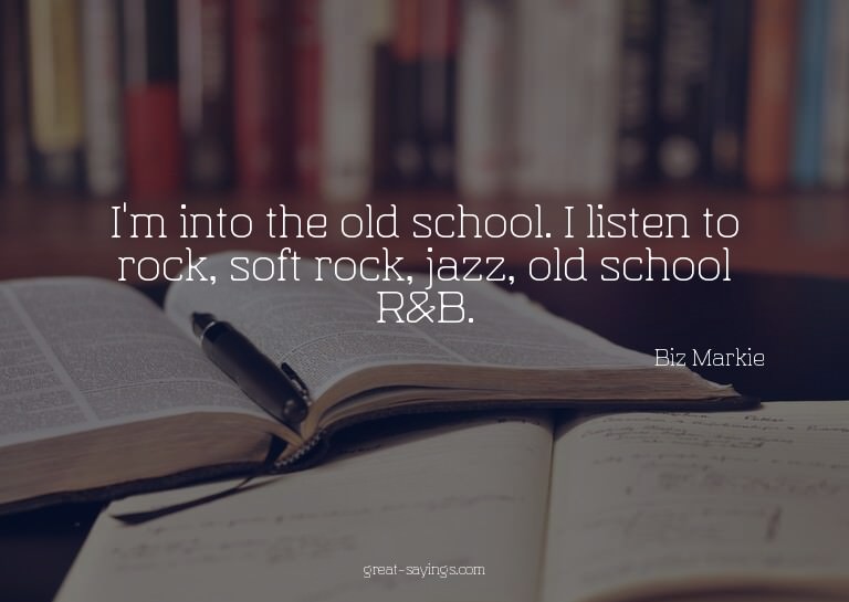 I'm into the old school. I listen to rock, soft rock, j