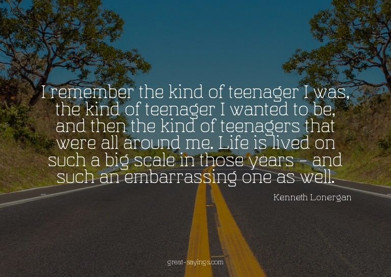 I remember the kind of teenager I was, the kind of teen