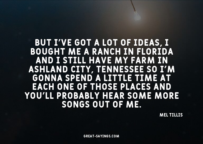But I've got a lot of ideas, I bought me a ranch in Flo