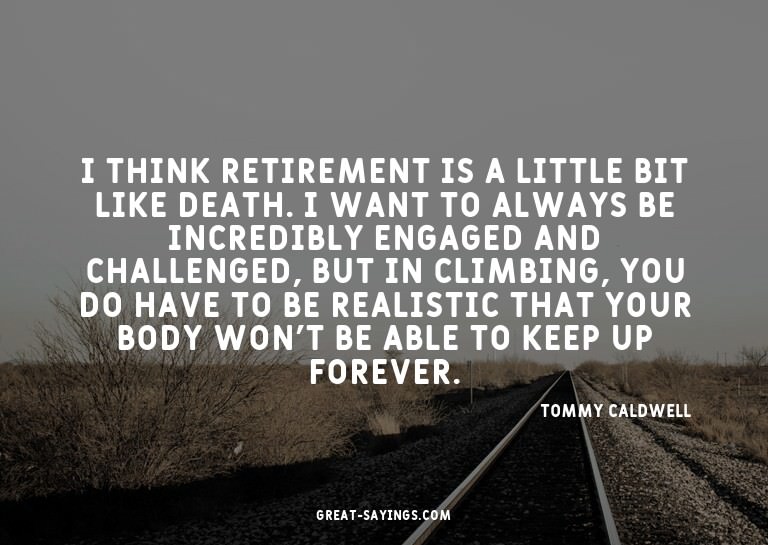 I think retirement is a little bit like death. I want t