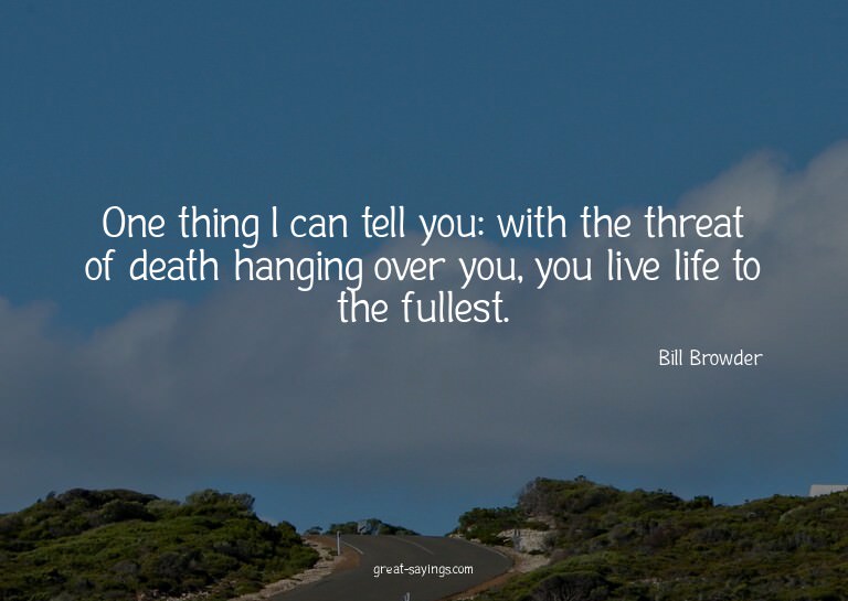 One thing I can tell you: with the threat of death hang