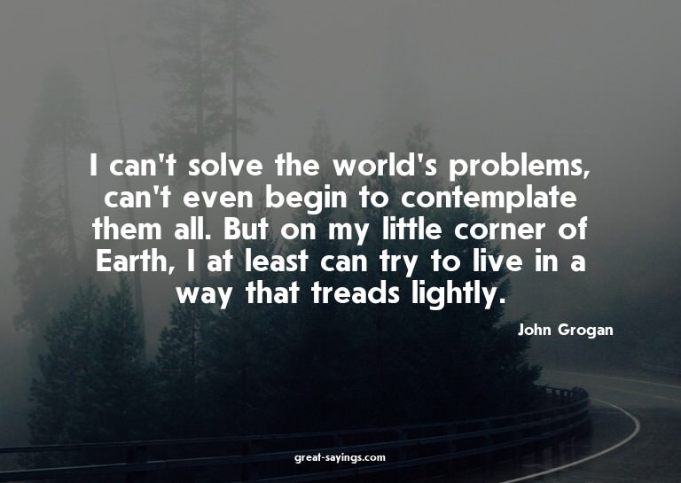 I can't solve the world's problems, can't even begin to