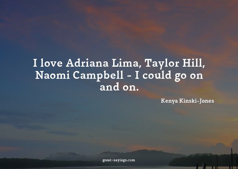 I love Adriana Lima, Taylor Hill, Naomi Campbell - I co