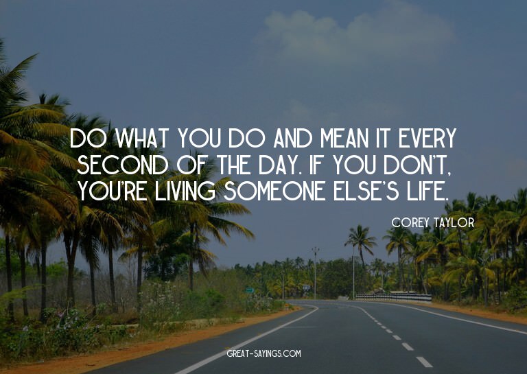 Do what you do and mean it every second of the day. If