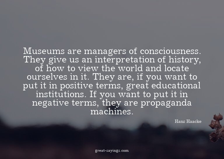 Museums are managers of consciousness. They give us an