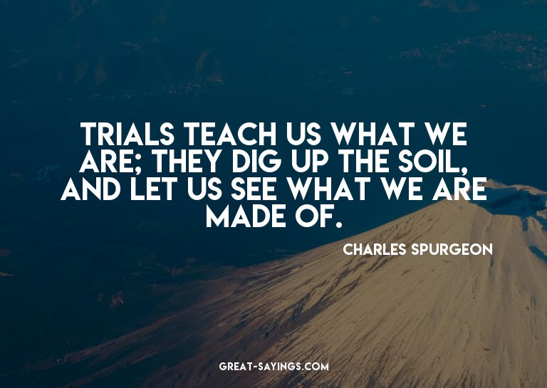 Trials teach us what we are; they dig up the soil, and
