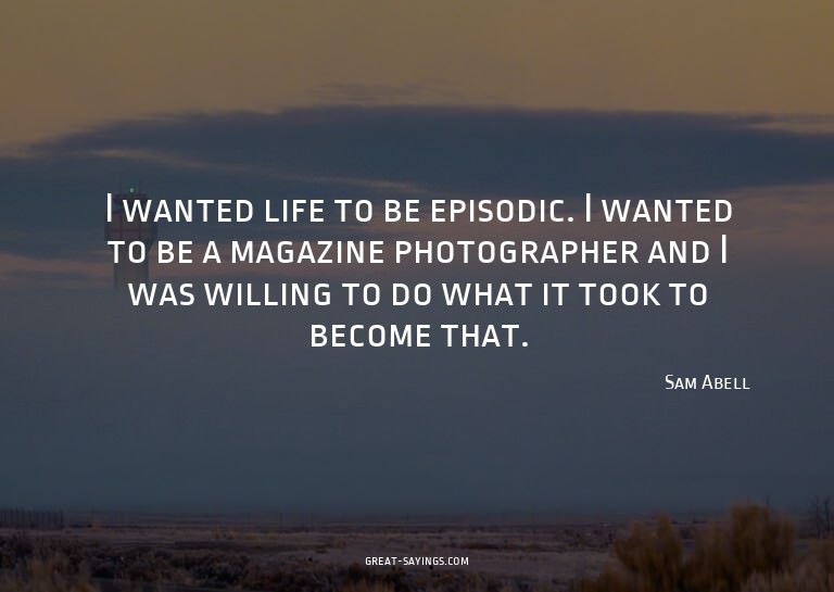 I wanted life to be episodic. I wanted to be a magazine