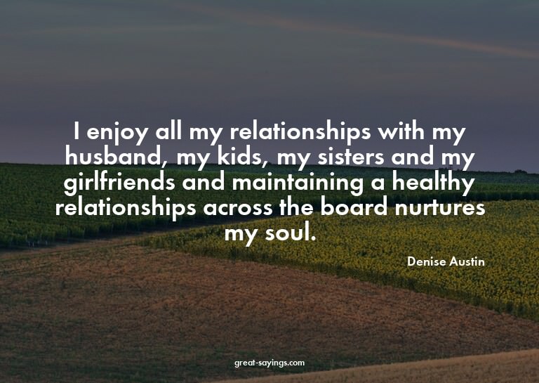 I enjoy all my relationships with my husband, my kids,
