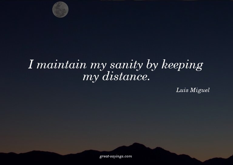 I maintain my sanity by keeping my distance.

