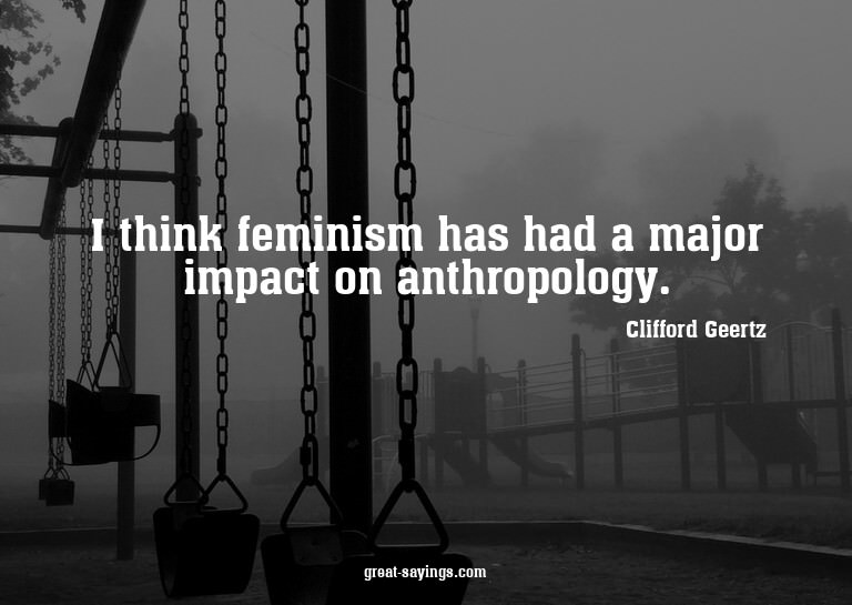 I think feminism has had a major impact on anthropology