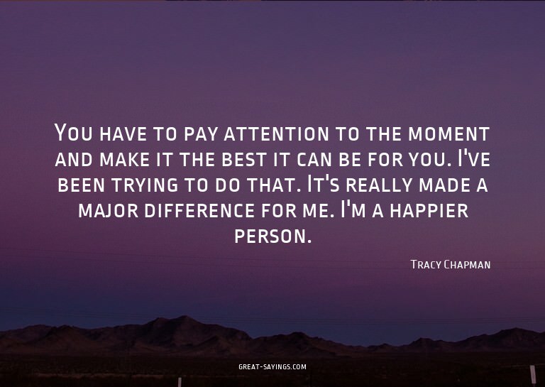 You have to pay attention to the moment and make it the