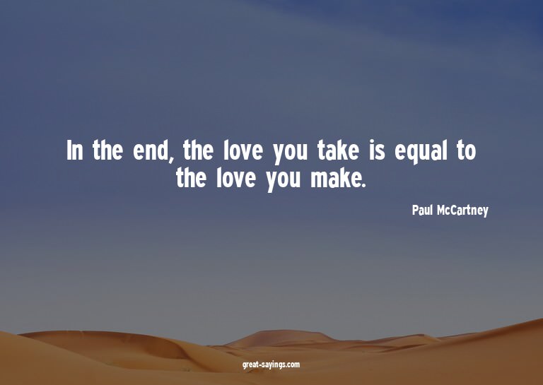 In the end, the love you take is equal to the love you