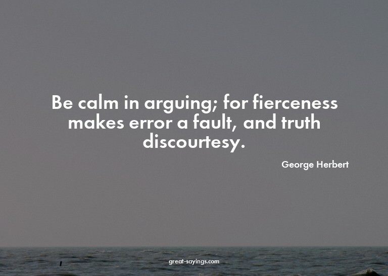 Be calm in arguing; for fierceness makes error a fault,