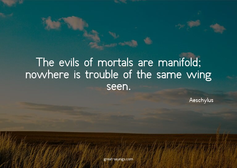 The evils of mortals are manifold; nowhere is trouble o