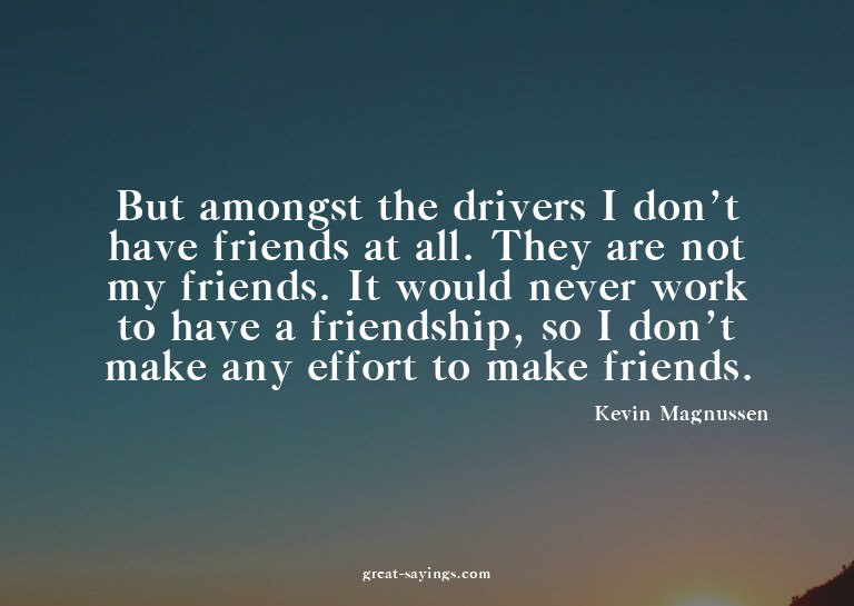 But amongst the drivers I don't have friends at all. Th
