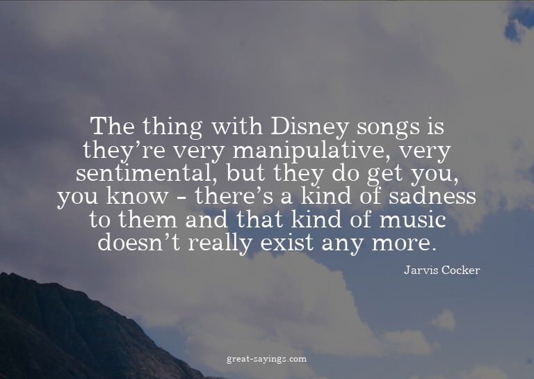 The thing with Disney songs is they're very manipulativ