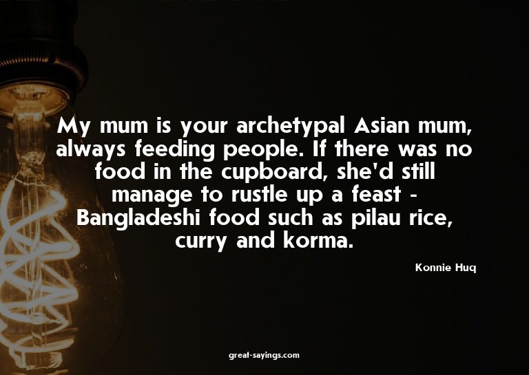 My mum is your archetypal Asian mum, always feeding peo