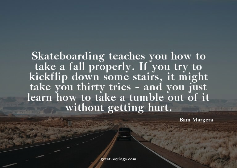 Skateboarding teaches you how to take a fall properly.