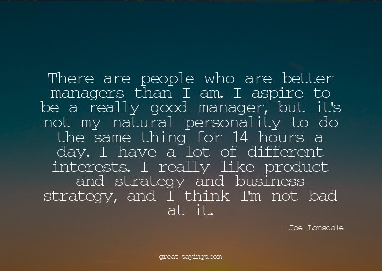 There are people who are better managers than I am. I a